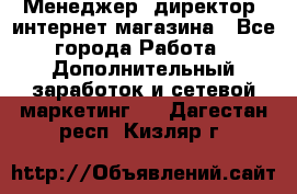 Менеджер (директор) интернет-магазина - Все города Работа » Дополнительный заработок и сетевой маркетинг   . Дагестан респ.,Кизляр г.